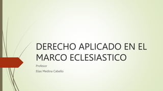 DERECHO APLICADO EN EL
MARCO ECLESIASTICO
Profesor
Elías Medina Cabello
 