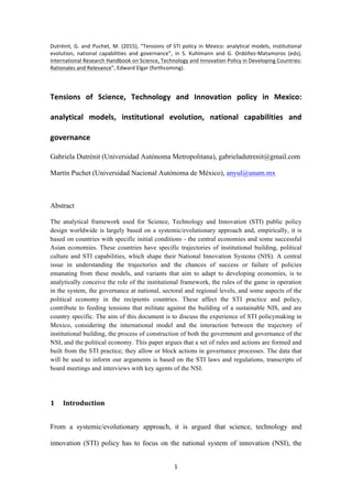 1	
	
Dutrénit,	G.	and	Puchet,	M.	(2015),	“Tensions	of	STI	policy	in	Mexico:	analytical	models,	institutional	
evolution,	 national	 capabilities	 and	 governance”,	 in	 S.	 Kuhlmann	 and	 G.	 Ordóñez-Matamoros	 (eds),	
International	Research	Handbook	on	Science,	Technology	and	Innovation	Policy	in	Developing	Countries:	
Rationales	and	Relevance”,	Edward	Elgar	(forthcoming).	
		
Tensions	 of	 Science,	 Technology	 and	 Innovation	 policy	 in	 Mexico:	
analytical	 models,	 institutional	 evolution,	 national	 capabilities	 and	
governance	
Gabriela Dutrénit (Universidad Autónoma Metropolitana), gabrieladutrenit@gmail.com
Martín Puchet (Universidad Nacional Autónoma de México), anyul@unam.mx
Abstract
The analytical framework used for Science, Technology and Innovation (STI) public policy
design worldwide is largely based on a systemic/evolutionary approach and, empirically, it is
based on countries with specific initial conditions - the central economies and some successful
Asian economies. These countries have specific trajectories of institutional building, political
culture and STI capabilities, which shape their National Innovation Systems (NIS). A central
issue in understanding the trajectories and the chances of success or failure of policies
emanating from these models, and variants that aim to adapt to developing economies, is to
analytically conceive the role of the institutional framework, the rules of the game in operation
in the system, the governance at national, sectoral and regional levels, and some aspects of the
political economy in the recipients countries. These affect the STI practice and policy,
contribute to feeding tensions that militate against the building of a sustainable NIS, and are
country specific. The aim of this document is to discuss the experience of STI policymaking in
Mexico, considering the international model and the interaction between the trajectory of
institutional building, the process of construction of both the government and governance of the
NSI, and the political economy. This paper argues that a set of rules and actions are formed and
built from the STI practice; they allow or block actions in governance processes. The data that
will be used to inform our arguments is based on the STI laws and regulations, transcripts of
board meetings and interviews with key agents of the NSI.
1 Introduction	
From a systemic/evolutionary approach, it is argued that science, technology and
innovation (STI) policy has to focus on the national system of innovation (NSI), the
 