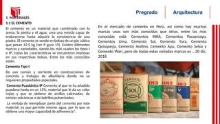 1. MATERIALES
1.1 EL CEMENTO
El cemento es un material que combinado con la
arena, la piedra y el agua, crea una mezcla capaz de
endurecerse hasta adquirir la consistencia de una
piedra. El cemento se vende en bolsas de un pie cúbico
que pesan 42.5 kg (ver fi gura 19). Existen diferentes
marcas y variedades, siendo los más usados los tipos I
e IP; todas las características se encuentran impresas
en sus respectivas bolsas. Entre los más conocidos
están:
Cemento Tipo I
De uso común y corriente en construcciones de
concreto y trabajos de albañilería donde no se
requieren propiedades especiales.
Cemento Puzolánico IP Cemento al que se ha añadido
puzolana hasta en un 15%, material que le da un color
rojizo y que se obtiene de arcillas calcinadas, de
cenizas volcánicas o de ladrillos pulverizados.
La ventaja de reemplazar parte del cemento por este
material, es que permite retener agua, por lo que se
obtiene una mayor capacidad de adherencia*.
En el mercado de cemento en Perú, así como hay muchas
marcas unas son más conocidas que otras, entre las más
conocidas está: Cementos INKA, Cementos Pacasmayo,
Cementos Lima, Cemento Sol, Cemento Yura, Cemento
Quisqueya, Cemento Andino, Cemento Apu, Cemento Selva y
Cemento Wari, pero de todas estas variadas marcas es ...20 dic.
2018
 