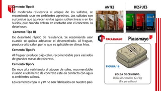 Cemento Tipo II
De moderada resistencia al ataque de los sulfatos, se
recomienda usar en ambientes agresivos. Los sulfatos son
sustancias que aparecen en las aguas subterráneas o en los
suelos, que cuando entran en contacto con el concreto, lo
deterioran.
Cemento Tipo III
De desarrollo rápido de resistencia. Se recomienda usar
cuando se quiera adelantar el desencofrado. Al fraguar,
produce alto calor, por lo que es aplicable en climas fríos.
Cemento Tipo IV
Al fraguar produce bajo calor, recomendable para vaciados
de grandes masas de concreto.
Cemento Tipo V
De muy alta resistencia al ataque de sales, recomendable
cuando el elemento de concreto esté en contacto con agua
o ambientes salinos.
Los cementos tipo III y IV no son fabricados en nuestro país
 