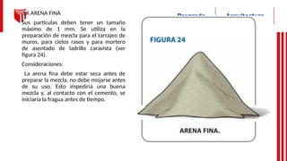 LA ARENA FINA
Sus partículas deben tener un tamaño
máximo de 1 mm. Se utiliza en la
preparación de mezcla para el tarrajeo de
muros, para cielos rasos y para mortero
de asentado de ladrillo caravista (ver
figura 24).
Consideraciones:
La arena fina debe estar seca antes de
preparar la mezcla, no debe mojarse antes
de su uso. Esto impediría una buena
mezcla y, al contacto con el cemento, se
iniciaría la fragua antes de tiempo.
 