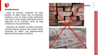 Consideraciones:
Antes de comprar cualquiera de estos
ladrillos, se debe revisar que no presenten
rajaduras y que no estén crudos (coloración
muy clara) o muy cocidos (coloración marrón
negruzca); de lo contrario, serán de baja
resistencia o muy quebradizos.
Asimismo, los ladrillos no deben presentar
manchas blancas porque esto puede indicar
contenido de salitre, que posteriormente
deteriorará el tarrajeo y la pintura
 