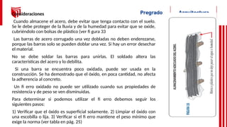 Consideraciones
Cuando almacene el acero, debe evitar que tenga contacto con el suelo.
Se le debe proteger de la lluvia y de la humedad para evitar que se oxide,
cubriéndolo con bolsas de plástico (ver fi gura 33
Las barras de acero corrugado una vez dobladas no deben enderezarse,
porque las barras solo se pueden doblar una vez. Si hay un error desechar
el material.
No se debe soldar las barras para unirlas. El soldado altera las
características del acero y lo debilita.
Si una barra se encuentra poco oxidada, puede ser usada en la
construcción. Se ha demostrado que el óxido, en poca cantidad, no afecta
la adherencia al concreto.
Un fi erro oxidado no puede ser utilizado cuando sus propiedades de
resistencia y de peso se ven disminuidas.
Para determinar si podemos utilizar el fi erro debemos seguir los
siguientes pasos:
1) Verificar que el óxido es superficial solamente. 2) Limpiar el óxido con
una escobilla o lija. 3) Verificar si el fi erro mantiene el peso mínimo que
exige la norma (ver tabla en pág. 25)
 