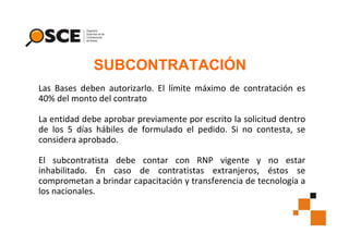 SUBCONTRATACIÓN
Las Bases deben autorizarlo. El límite máximo de contratación es
40% del monto del contrato
La entidad debe aprobar previamente por escrito la solicitud dentro
de los 5 días hábiles de formulado el pedido. Si no contesta, se
considera aprobado.
El subcontratista debe contar con RNP vigente y no estar
inhabilitado. En caso de contratistas extranjeros, éstos se
comprometan a brindar capacitación y transferencia de tecnología a
los nacionales.

 