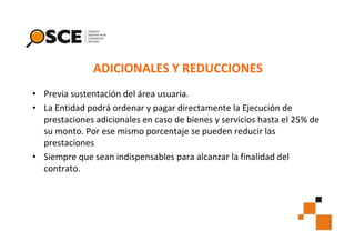 ADICIONALES Y REDUCCIONES
• Previa sustentación del área usuaria.
• La Entidad podrá ordenar y pagar directamente la Ejecución de
prestaciones adicionales en caso de bienes y servicios hasta el 25% de
su monto. Por ese mismo porcentaje se pueden reducir las
prestaciones
• Siempre que sean indispensables para alcanzar la finalidad del
contrato.

 