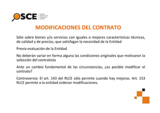 MODIFICACIONES DEL CONTRATO
Sólo sobre bienes y/o servicios con iguales o mejores características técnicas,
de calidad y de precios, que satisfagan la necesidad de la Entidad
Previa evaluación de la Entidad
No deberán variar en forma alguna las condiciones originales que motivaron la
selección del contratista
Ante un cambio fundamental de las circunstancias, ¿es posible modificar el
contrato?
Controversia: El art. 143 del RLCE sólo permite cuando hay mejoras. Art. 153
RLCE permite a la entidad ordenar modificaciones.

 