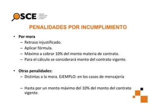 PENALIDADES POR INCUMPLIMIENTO
• Por mora
– Retraso injustificado.
– Aplicar fórmula.
– Máximo a cobrar 10% del monto materia de contrato.
– Para el cálculo se considerará monto del contrato vigente.
• Otras penalidades:
– Distintas a la mora. EJEMPLO: en los casos de mensajería
– Hasta por un monto máximo del 10% del monto del contrato
vigente.

 