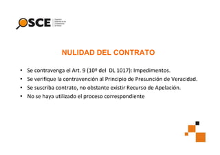 NULIDAD DEL CONTRATO
•
•
•
•

Se contravenga el Art. 9 (10º del DL 1017): Impedimentos.
Se verifique la contravención al Principio de Presunción de Veracidad.
Se suscriba contrato, no obstante existir Recurso de Apelación.
No se haya utilizado el proceso correspondiente

 