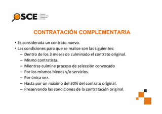 CONTRATACIÓN COMPLEMENTARIA
• Es considerada un contrato nuevo.
• Las condiciones para que se realice son las siguientes:
– Dentro de los 3 meses de culminado el contrato original.
– Mismo contratista.
– Mientras culmine proceso de selección convocado
– Por los mismos bienes y/o servicios.
– Por única vez.
– Hasta por un máximo del 30% del contrato original.
– Preservando las condiciones de la contratación original.

 