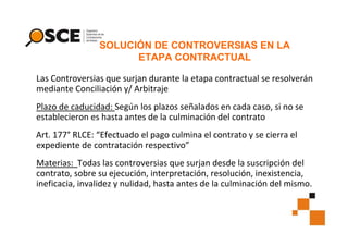 SOLUCIÓN DE CONTROVERSIAS EN LA
ETAPA CONTRACTUAL
Las Controversias que surjan durante la etapa contractual se resolverán
mediante Conciliación y/ Arbitraje
Plazo de caducidad: Según los plazos señalados en cada caso, si no se
establecieron es hasta antes de la culminación del contrato
Art. 177° RLCE: “Efectuado el pago culmina el contrato y se cierra el
expediente de contratación respectivo”
Materias: Todas las controversias que surjan desde la suscripción del
contrato, sobre su ejecución, interpretación, resolución, inexistencia,
ineficacia, invalidez y nulidad, hasta antes de la culminación del mismo.

 