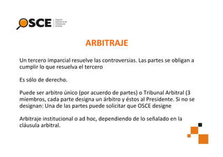 ARBITRAJE
Un tercero imparcial resuelve las controversias. Las partes se obligan a
cumplir lo que resuelva el tercero
Es sólo de derecho.
Puede ser arbitro único (por acuerdo de partes) o Tribunal Arbitral (3
miembros, cada parte designa un árbitro y éstos al Presidente. Si no se
designan: Una de las partes puede solicitar que OSCE designe
Arbitraje institucional o ad hoc, dependiendo de lo señalado en la
cláusula arbitral.

 