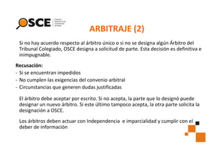 ARBITRAJE (2)
Si no hay acuerdo respecto al árbitro único o si no se designa algún Árbitro del
Tribunal Colegiado, OSCE designa a solicitud de parte. Esta decisión es definitiva e
inimpugnable.
Recusación:
- Si se encuentran impedidos
- No cumplen las exigencias del convenio arbitral
- Circunstancias que generen dudas justificadas
El árbitro debe aceptar por escrito. Si no acepta, la parte que lo designó puede
designar un nuevo árbitro. Si este último tampoco acepta, la otra parte solicita la
designación a OSCE.
Los árbitros deben actuar con Independencia e imparcialidad y cumplir con el
deber de información

 
