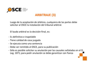 ARBITRAJE (3)
Luego de la aceptación de árbitros, cualquiera de las partes debe
solicitar al OSCE la instalación del tribunal arbitral.
El laudo arbitral es la decisión final, es:
-

Es definitivo e inapelable
Tiene calidad de cosa juzgada
Se ejecuta como una sentencia
Debe ser remitido al OSCE, para su publicación
Sólo es posible solicitar su anulación por las causales señaladas en el D.
Leg. 1071; para pedir anulación se debe garantizar con fianza

 