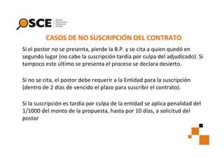 CASOS DE NO SUSCRIPCIÓN DEL CONTRATO
Si el postor no se presenta, pierde la B.P. y se cita a quien quedó en
segundo lugar (no cabe la suscripción tardía por culpa del adjudicado). Si
tampoco este último se presenta el proceso se declara desierto.
Si no se cita, el postor debe requerir a la Entidad para la suscripción
(dentro de 2 días de vencido el plazo para suscribir el contrato).
Si la suscripción es tardía por culpa de la entidad se aplica penalidad del
1/1000 del monto de la propuesta, hasta por 10 días, a solicitud del
postor

 