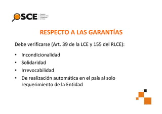 RESPECTO A LAS GARANTÍAS
Debe verificarse (Art. 39 de la LCE y 155 del RLCE):
•
•
•
•

Incondicionalidad
Solidaridad
Irrevocabilidad
De realización automática en el país al solo
requerimiento de la Entidad

6

 