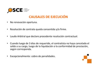 CAUSALES DE EJECUCIÓN
• No renovación oportuna.
• Resolución de contrato queda consentida y/o firme.
• Laudo Arbitral que declare procedente resolución contractual.
• Cuando luego de 3 días de requerido, el contratista no haya cancelado el
saldo a su cargo, luego de la liquidación o la conformidad de prestación,
según corresponda.
• Excepcionalmente: cobro de penalidades.

 