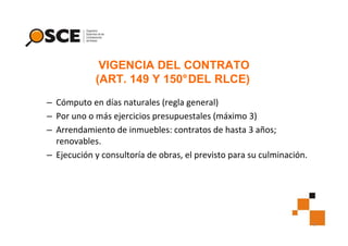 VIGENCIA DEL CONTRATO
(ART. 149 Y 150°DEL RLCE)
– Cómputo en días naturales (regla general)
– Por uno o más ejercicios presupuestales (máximo 3)
– Arrendamiento de inmuebles: contratos de hasta 3 años;
renovables.
– Ejecución y consultoría de obras, el previsto para su culminación.

9

 