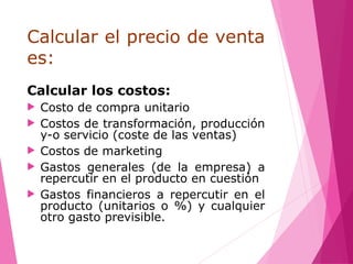 Calcular el precio de venta
es:
Calcular los costos:
 Costo de compra unitario
 Costos de transformación, producción
y-o servicio (coste de las ventas)
 Costos de marketing
 Gastos generales (de la empresa) a
repercutir en el producto en cuestión
 Gastos financieros a repercutir en el
producto (unitarios o %) y cualquier
otro gasto previsible.
 
