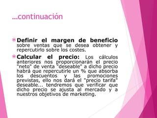 …continuación
 Definir el margen de beneficio
sobre ventas que se desea obtener y
repercutirlo sobre los costes.
 Calcular el precio: Los cálculos
anteriores nos proporcionarán el precio
"neto" de venta "deseable" a dicho precio
habrá que repercutirle un % que absorba
los descuentos y las promociones
previstas, ello nos dará el "precio tarifa"
deseable... tendremos que verificar que
dicho precio se ajusta al mercado y a
nuestros objetivos de marketing.
 