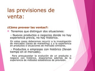 las previsiones de
venta:
¿Cómo preveer las ventas?:
 Tenemos que distinguir dos situaciones:
- Nuevos productos o negocios donde no hay
experiencia previa, no hay histórico.
En estos casos deberemos recurrir a la investigación
de mercados (tarea de marketing) y a la experiencia
en productos o situaciones de mercado similares.
- Productos o empresas con histórico (llevan
tiempo en el mercado).
Para presupuestar la evolución de un producto o
negocio con histórico, disponemos además de la
experiencia de métodos estadísticos de previsión.
 