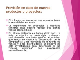 Previsión en caso de nuevos
productos o proyectos:
 El volumen de ventas necesario para obtener
la rentabilidad esperada.
 La experiencia en productos o negocios
similares (que deberá ratificar que dichas
ventas son factibles).
 En última instancia es bueno decir que - a
falta de estudios en profundidad - siempre
será deseable una investigación del entorno
que tenga en cuenta la observación de la
competencia y las opiniones de la fuerza de
ventas y-o los distribuidores. El objetivo de
esta investigación será determinar si las
"ventas mínimas" son alcanzables
razonablemente.
 