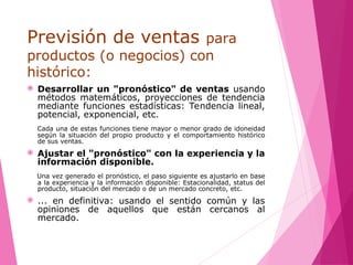 Previsión de ventas para
productos (o negocios) con
histórico:
 Desarrollar un "pronóstico" de ventas usando
métodos matemáticos, proyecciones de tendencia
mediante funciones estadísticas: Tendencia lineal,
potencial, exponencial, etc.
Cada una de estas funciones tiene mayor o menor grado de idoneidad
según la situación del propio producto y el comportamiento histórico
de sus ventas.
 Ajustar el "pronóstico" con la experiencia y la
información disponible.
Una vez generado el pronóstico, el paso siguiente es ajustarlo en base
a la experiencia y la información disponible: Estacionalidad, status del
producto, situación del mercado o de un mercado concreto, etc.
 ... en definitiva: usando el sentido común y las
opiniones de aquellos que están cercanos al
mercado.
 