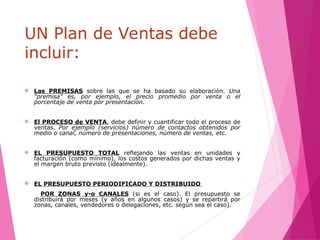 UN Plan de Ventas debe
incluir:
 Las PREMISAS sobre las que se ha basado su elaboración. Una
"premisa" es, por ejemplo, el precio promedio por venta o el
porcentaje de venta por presentación.
 El PROCESO de VENTA, debe definir y cuantificar todo el proceso de
ventas. Por ejemplo (servicios) número de contactos obtenidos por
medio o canal, número de presentaciones, número de ventas, etc.
 EL PRESUPUESTO TOTAL reflejando las ventas en unidades y
facturación (como mínimo), los costos generados por dichas ventas y
el margen bruto previsto (idealmente).
 EL PRESUPUESTO PERIODIFICADO Y DISTRIBUIDO
POR ZONAS y-o CANALES (si es el caso). El presupuesto se
distribuirá por meses (y años en algunos casos) y se repartirá por
zonas, canales, vendedores o delegaciones, etc. según sea el caso).
 
