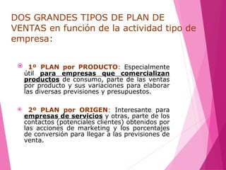 DOS GRANDES TIPOS DE PLAN DE
VENTAS en función de la actividad tipo de
empresa:
 1º PLAN por PRODUCTO: Especialmente
útil para empresas que comercializan
productos de consumo, parte de las ventas
por producto y sus variaciones para elaborar
las diversas previsiones y presupuestos.
 2º PLAN por ORIGEN: Interesante para
empresas de servicios y otras, parte de los
contactos (potenciales clientes) obtenidos por
las acciones de marketing y los porcentajes
de conversión para llegar a las previsiones de
venta.
 