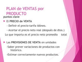 PLAN de VENTAS por
PRODUCTO
puntos clave
 El PRECIO de VENTA
- Definir el precio-tarifa idóneo.
- Acertar el precio neto real (después de dtos.)
Lo que importa es el precio neto promedio total
 Las PREVISIONES DE VENTA en unidades
-Saber prever variaciones de productos con
histórico.
-Estimar correctamente nuevos productos.
 