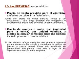 1º- Las PREMISAS, como mínimo:
 Precio de venta previsto para el ejercicio,
a efectos de calcular la facturación.
Puede ser precio de venta unitario (bruto y sin
descuentos... que luego deberán ser reflejados) o
directamente precio neto de venta unitario (promedio).
 Precio de compra o coste m.v. (material
para la venta) por unidad vendida, a
efectos de calcular el margen bruto (no siempre
incluido pero muy recomendable).
El plan deberá reflejar cualquier otra premisa relevante
para el desarrollo del mismo y, sobretodo, la política de
precios y costos deberá haber sido estudiada en
profundidad: son puntos clave para el logro de los
objetivos económicos de la empresa.
 