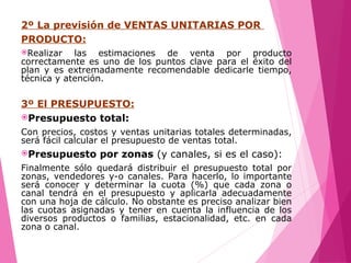 2º La previsión de VENTAS UNITARIAS POR
PRODUCTO:
Realizar las estimaciones de venta por producto
correctamente es uno de los puntos clave para el éxito del
plan y es extremadamente recomendable dedicarle tiempo,
técnica y atención.
3º El PRESUPUESTO:
Presupuesto total:
Con precios, costos y ventas unitarias totales determinadas,
será fácil calcular el presupuesto de ventas total.
Presupuesto por zonas (y canales, si es el caso):
Finalmente sólo quedará distribuir el presupuesto total por
zonas, vendedores y-o canales. Para hacerlo, lo importante
será conocer y determinar la cuota (%) que cada zona o
canal tendrá en el presupuesto y aplicarla adecuadamente
con una hoja de cálculo. No obstante es preciso analizar bien
las cuotas asignadas y tener en cuenta la influencia de los
diversos productos o familias, estacionalidad, etc. en cada
zona o canal.
 