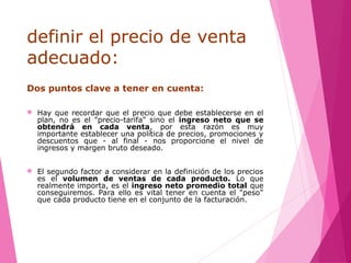 definir el precio de venta
adecuado:
Dos puntos clave a tener en cuenta:
 Hay que recordar que el precio que debe establecerse en el
plan, no es el "precio-tarifa" sino el ingreso neto que se
obtendrá en cada venta, por esta razón es muy
importante establecer una política de precios, promociones y
descuentos que - al final - nos proporcione el nivel de
ingresos y margen bruto deseado.
 El segundo factor a considerar en la definición de los precios
es el volumen de ventas de cada producto. Lo que
realmente importa, es el ingreso neto promedio total que
conseguiremos. Para ello es vital tener en cuenta el "peso"
que cada producto tiene en el conjunto de la facturación.
 