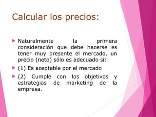 Calcular los precios:
 Naturalmente la primera
consideración que debe hacerse es
tener muy presente el mercado, un
precio (neto) sólo es adecuado si:
 (1) Es aceptable por el mercado
 (2) Cumple con los objetivos y
estrategias de marketing de la
empresa.
 