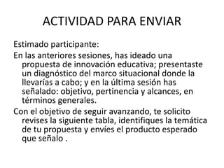ACTIVIDAD PARA ENVIAR
Estimado participante:
En las anteriores sesiones, has ideado una
propuesta de innovación educativa; presentaste
un diagnóstico del marco situacional donde la
llevarías a cabo; y en la última sesión has
señalado: objetivo, pertinencia y alcances, en
términos generales.
Con el objetivo de seguir avanzando, te solicito
revises la siguiente tabla, identifiques la temática
de tu propuesta y envíes el producto esperado
que señalo .
 