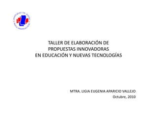 TALLER DE ELABORACIÓN DE
PROPUESTAS INNOVADORAS
EN EDUCACIÓN Y NUEVAS TECNOLOGÍAS
MTRA. LIGIA EUGENIA APARICIO VALLEJO
Octubre, 2010
 