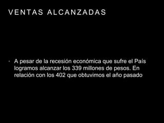 V E N T A S A L C A N Z A D A S
• A pesar de la recesión económica que sufre el País
logramos alcanzar los 339 millones de pesos. En
relación con los 402 que obtuvimos el año pasado
 