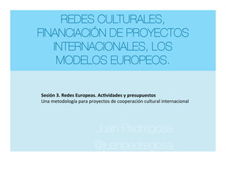 REDES CULTURALES,
FINANCIACIÓN DE PROYECTOS
INTERNACIONALES, LOS
MODELOS EUROPEOS.
Juan Pedregosa
@juanpedregosa


Sesión	3.	Redes	Europeas.	Ac4vidades	y	presupuestos	
Una	metodología	para	proyectos	de	cooperación	cultural	internacional	
 