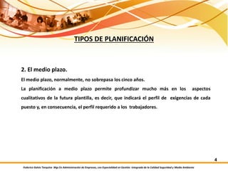 Federico Galvis Tarquino Mgs En Administración de Empresas, con Especialidad en Gestión Integrada de la Calidad Seguridad y Medio Ambiente
4
TIPOS DE PLANIFICACIÓN
2. El medio plazo.
El medio plazo, normalmente, no sobrepasa los cinco años.
La planificación a medio plazo permite profundizar mucho más en los aspectos
cualitativos de la futura plantilla, es decir, que indicará el perfil de exigencias de cada
puesto y, en consecuencia, el perfil requerido a los trabajadores.
 