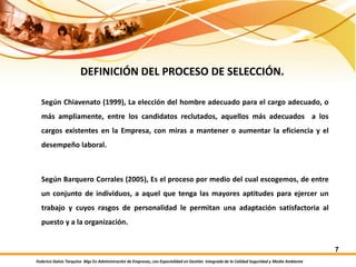 Federico Galvis Tarquino Mgs En Administración de Empresas, con Especialidad en Gestión Integrada de la Calidad Seguridad y Medio Ambiente
7
DEFINICIÓN DEL PROCESO DE SELECCIÓN.
Según Chiavenato (1999), La elección del hombre adecuado para el cargo adecuado, o
más ampliamente, entre los candidatos reclutados, aquellos más adecuados a los
cargos existentes en la Empresa, con miras a mantener o aumentar la eficiencia y el
desempeño laboral.
Según Barquero Corrales (2005), Es el proceso por medio del cual escogemos, de entre
un conjunto de individuos, a aquel que tenga las mayores aptitudes para ejercer un
trabajo y cuyos rasgos de personalidad le permitan una adaptación satisfactoria al
puesto y a la organización.
 