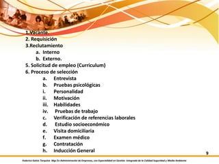 Federico Galvis Tarquino Mgs En Administración de Empresas, con Especialidad en Gestión Integrada de la Calidad Seguridad y Medio Ambiente
9
1.Vacante.
2. Requisición
3.Reclutamiento
a. Interno
b. Externo.
5. Solicitud de empleo (Curriculum)
6. Proceso de selección
a. Entrevista
b. Pruebas psicológicas
i. Personalidad
ii. Motivación
iii. Habilidades
iv. Pruebas de trabajo
c. Verificación de referencias laborales
d. Estudio socioeconómico
e. Visita domiciliaria
f. Examen médico
g. Contratación
h. Inducción General
 