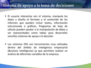 Sistema de apoyo a la toma de decisiones
 El usuario interactúa con el sistema, manipula los
datos y diseña el formato y el contenido de los
informes que pueden incluir textos, información
estructurada o gráficos. Programas de hoja de
cálculo pueden ayudar a la manipulación de datos y
ser representados como tablas para desarrollar
sencillos sistemas de apoyo a la decisión
 Los sistemas DSS son herramientas muy utilizadas
dentro del ámbito de inteligencia empresarial
(Business Intelligence) ya que permiten realizar un
análisis de diferentes variables de la empresa.
 