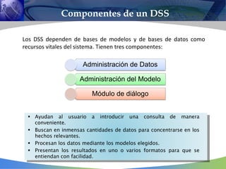 Los DSS dependen de bases de modelos y de bases de datos como
recursos vitales del sistema. Tienen tres componentes:
Componentes de un DSS




Administración de Datos
Administración del Modelo
Módulo de diálogo
 