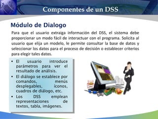 Para que el usuario extraiga información del DSS, el sistema debe
proporcionar un modo fácil de interactuar con el programa. Solicita al
usuario que elija un modelo, le permite consultar la base de datos y
seleccionar los datos para el proceso de decisión o establecer criterios
para elegir tales datos.
Componentes de un DSS



 