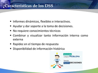 ¿Características de los DSS
 Informes dinámicos, flexibles e interactivos.
 Ayudar y dar soporte a la toma de decisiones.
 No requiere conocimientos técnicos
 Combinar y visualizar tanto información interna como
externa
 Rapidez en el tiempo de respuesta
 Disponibilidad de información histórica
 