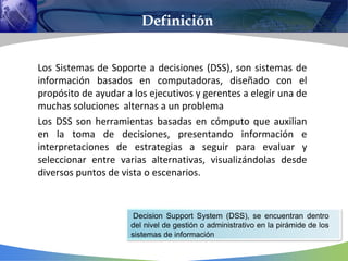 Los Sistemas de Soporte a decisiones (DSS), son sistemas de
información basados en computadoras, diseñado con el
propósito de ayudar a los ejecutivos y gerentes a elegir una de
muchas soluciones alternas a un problema
Los DSS son herramientas basadas en cómputo que auxilian
en la toma de decisiones, presentando información e
interpretaciones de estrategias a seguir para evaluar y
seleccionar entre varias alternativas, visualizándolas desde
diversos puntos de vista o escenarios.
Decision Support System (DSS), se encuentran dentro
del nivel de gestión o administrativo en la pirámide de los
sistemas de información
Definición
 