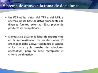 Sistema de apoyo a la toma de decisiones
 Un DSS utiliza datos del TPS y del MIS, y
además, utiliza base de datos procedentes de
diversas fuentes externas (Ejm.: precio de
producto de competidores).
 El énfasis se sitúa en la labor de soporte y no
en la automatización de las decisiones. El
ordenador debe apoyar facilitando el acceso
a los datos y la prueba de soluciones
alternativas, pero no debe reemplazar el
criterio del directivo.
 