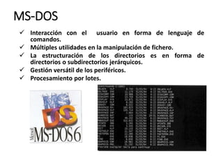 MS-DOS
 Interacción con el usuario en forma de lenguaje de
comandos.
 Múltiples utilidades en la manipulación de fichero.
 La estructuración de los directorios es en forma de
directorios o subdirectorios jerárquicos.
 Gestión versátil de los periféricos.
 Procesamiento por lotes.
 