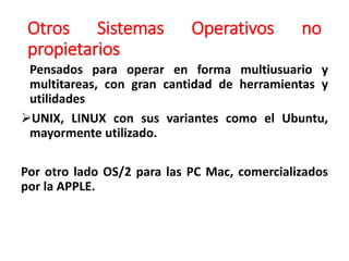 Otros Sistemas Operativos no
propietarios
Pensados para operar en forma multiusuario y
multitareas, con gran cantidad de herramientas y
utilidades
UNIX, LINUX con sus variantes como el Ubuntu,
mayormente utilizado.
Por otro lado OS/2 para las PC Mac, comercializados
por la APPLE.
 