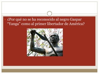  ¿Por qué no se ha reconocido al negro Gaspar
 “Yanga” como al primer libertador de América?
 