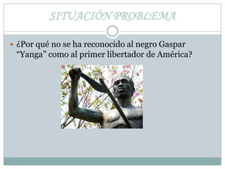 SITUACIÓN PROBLEMA ¿Por qué no se ha reconocido al negro Gaspar “Yanga” como al primer libertador de América? 